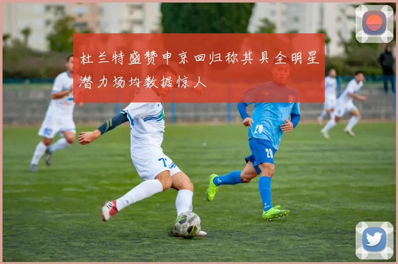 杜兰特盛赞申京回归称其具全明星潜力场均数据惊人