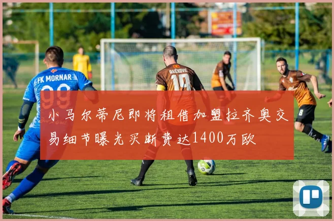 小马尔蒂尼即将租借加盟拉齐奥交易细节曝光买断费达1400万欧