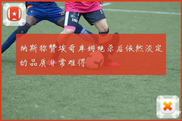 纳斯称赞埃奇库姆绝杀后依然淡定的品质非常难得