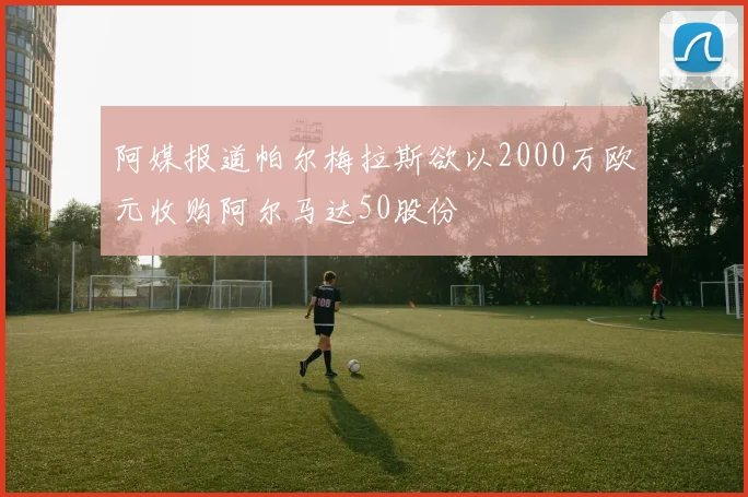 阿媒报道帕尔梅拉斯欲以2000万欧元收购阿尔马达50股份