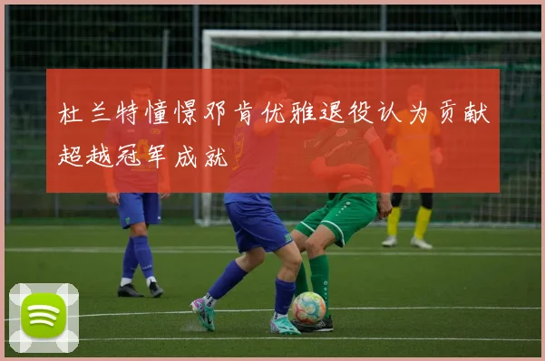 杜兰特憧憬邓肯优雅退役认为贡献超越冠军成就