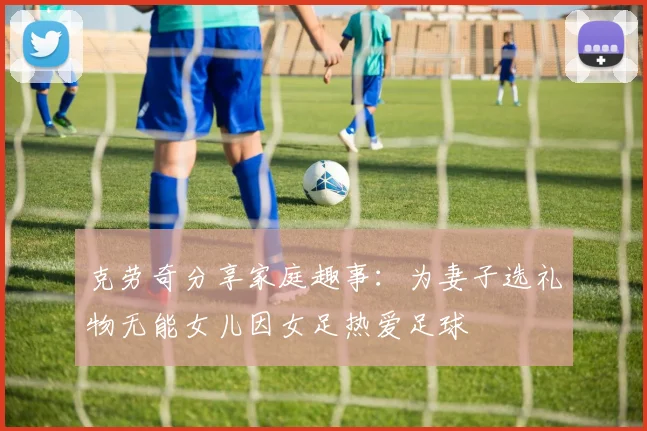 克劳奇分享家庭趣事：为妻子选礼物无能女儿因女足热爱足球