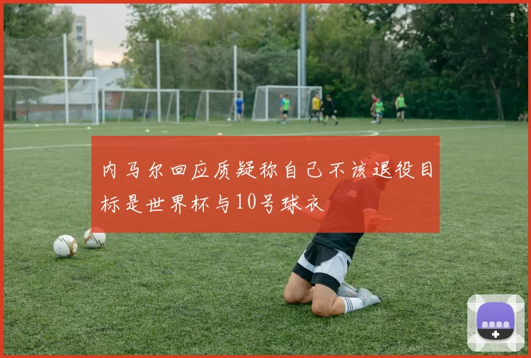 内马尔回应质疑称自己不该退役目标是世界杯与10号球衣