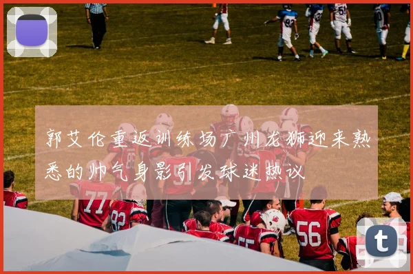 郭艾伦重返训练场广州龙狮迎来熟悉的帅气身影引发球迷热议