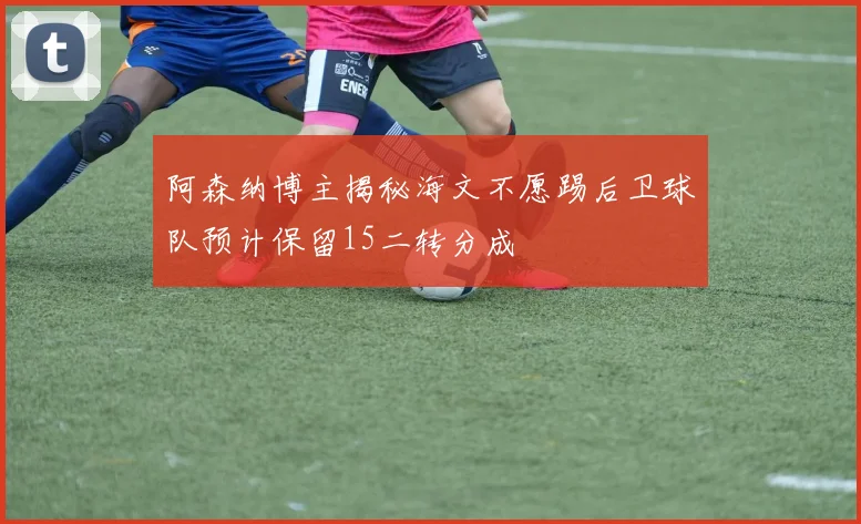 阿森纳博主揭秘海文不愿踢后卫球队预计保留15二转分成