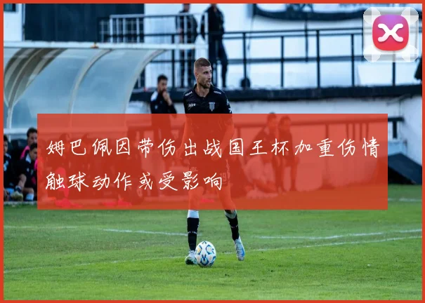 姆巴佩因带伤出战国王杯加重伤情触球动作或受影响
