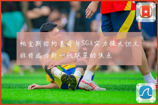 帕金斯称约基奇与SGA实力强大但文班将成为新一代球星的焦点