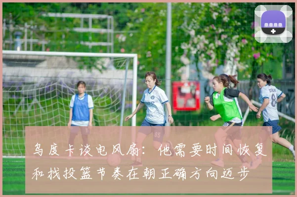 乌度卡谈电风扇：他需要时间恢复和找投篮节奏在朝正确方向迈步