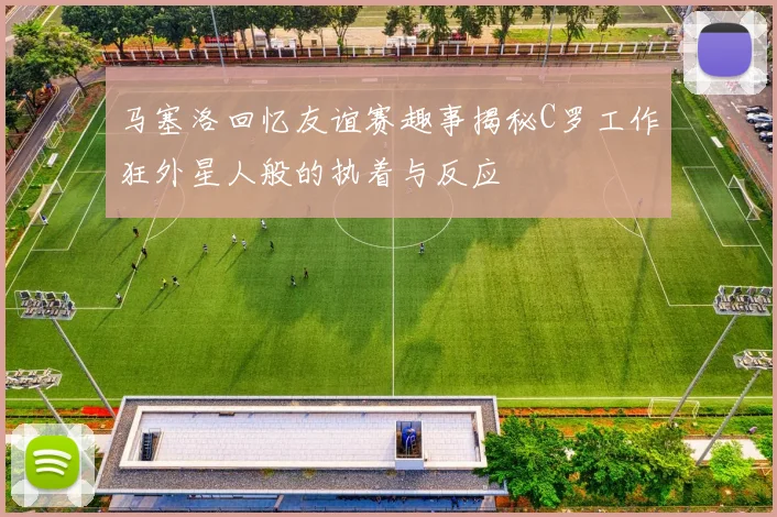 马塞洛回忆友谊赛趣事揭秘C罗工作狂外星人般的执着与反应