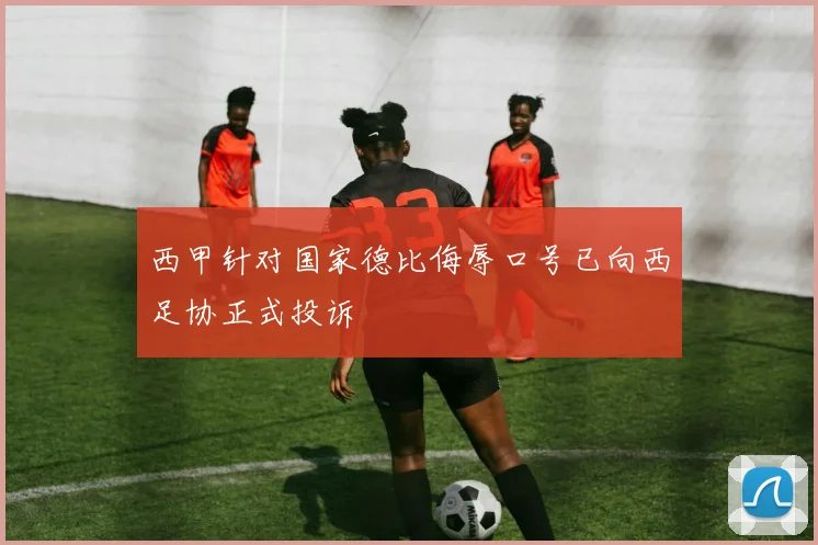 西甲针对国家德比侮辱口号已向西足协正式投诉