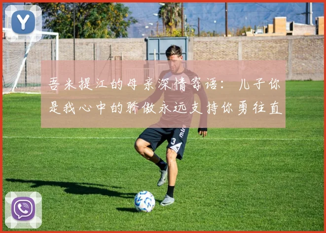 吾米提江的母亲深情寄语：儿子你是我心中的骄傲永远支持你勇往直前！