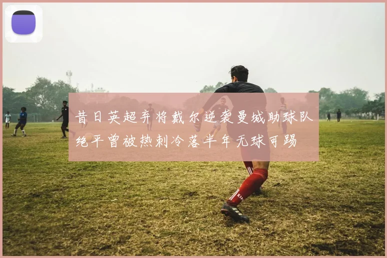 昔日英超弃将戴尔逆袭曼城助球队绝平曾被热刺冷落半年无球可踢