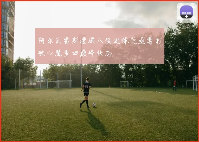 阿尔瓦雷斯遭遇八场进球荒亟需打破心魔重回巅峰状态