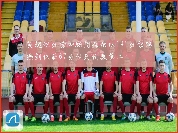 英超积分榜回顾阿森纳以141分领跑热刺仅获67分位列倒数第二