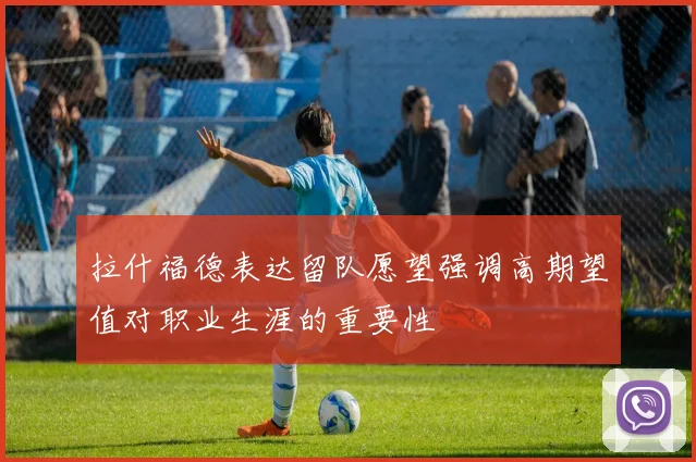 拉什福德表达留队愿望强调高期望值对职业生涯的重要性