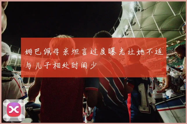 姆巴佩母亲坦言过度曝光让她不适与儿子相处时间少