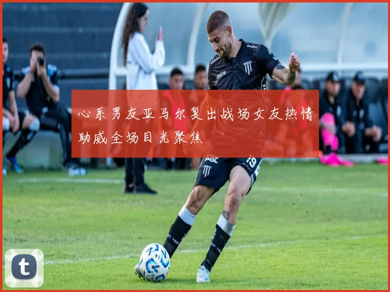 心系男友亚马尔复出战场女友热情助威全场目光聚焦