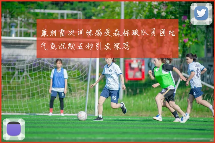 康利首次训练感受森林狼队员团结气氛沉默五秒引发深思