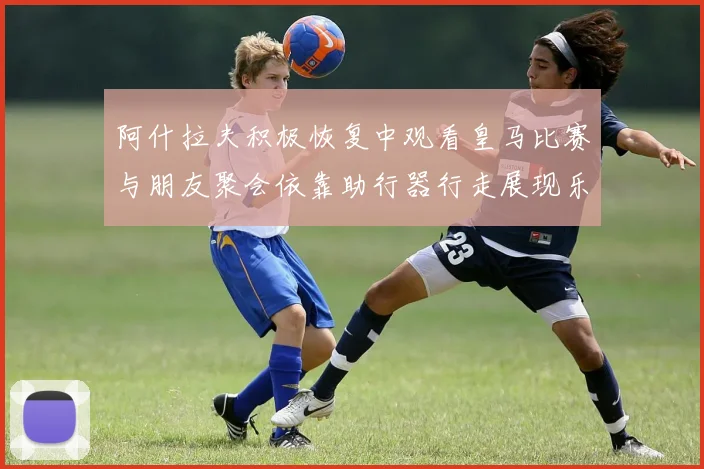 阿什拉夫积极恢复中观看皇马比赛与朋友聚会依靠助行器行走展现乐观态度