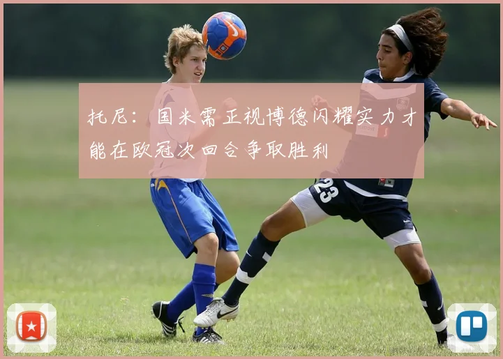 托尼：国米需正视博德闪耀实力才能在欧冠次回合争取胜利