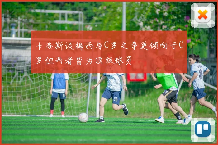 卡洛斯谈梅西与C罗之争更倾向于C罗但两者皆为顶级球员