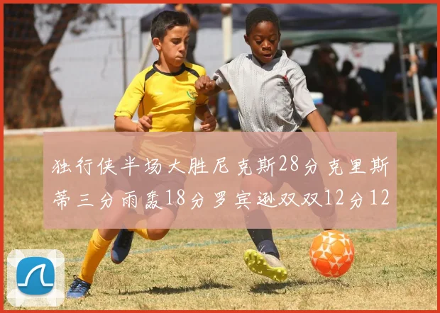 独行侠半场大胜尼克斯28分克里斯蒂三分雨轰18分罗宾逊双双12分12篮板表现出色