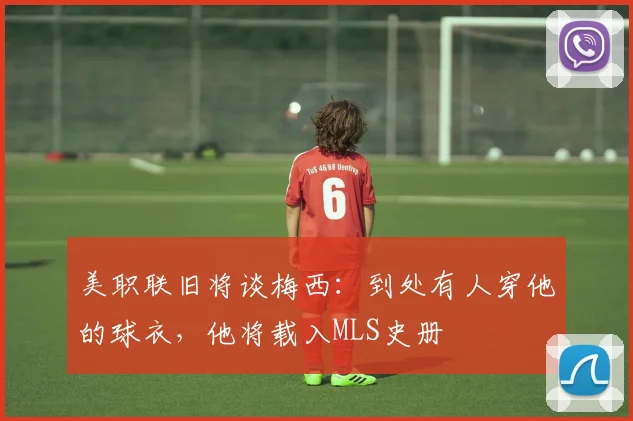 美职联旧将谈梅西：到处有人穿他的球衣，他将载入MLS史册