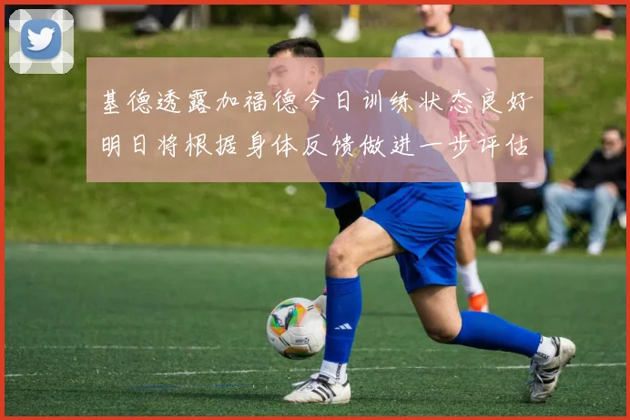 基德透露加福德今日训练状态良好明日将根据身体反馈做进一步评估