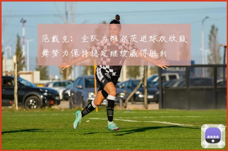 范戴克：全队为维尔茨进球欢欣鼓舞努力保持稳定继续赢得胜利