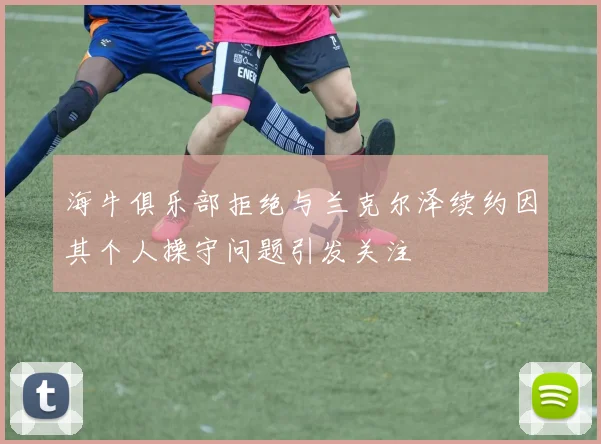 海牛俱乐部拒绝与兰克尔泽续约因其个人操守问题引发关注
