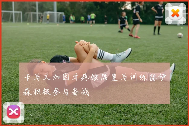 卡马文加因牙疼缺席皇马训练赫伊森积极参与备战