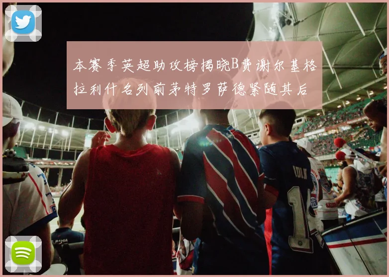 本赛季英超助攻榜揭晓B费谢尔基格拉利什名列前茅特罗萨德紧随其后