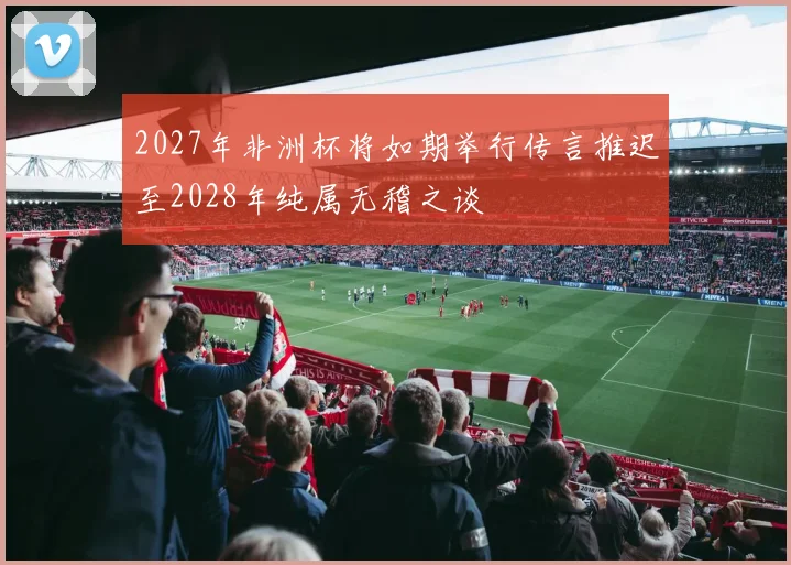 2027年非洲杯将如期举行传言推迟至2028年纯属无稽之谈
