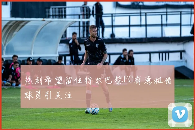 热刺希望留住特尔巴黎FC有意租借球员引关注