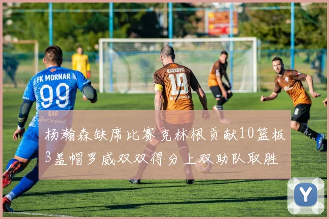 杨瀚森缺席比赛克林根贡献10篮板3盖帽罗威双双得分上双助队取胜