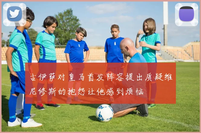 古伊萨对皇马首发阵容提出质疑维尼修斯的抱怨让他感到烦恼