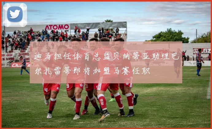 迪马担任体育总监贝纳蒂亚助理巴尔扎雷蒂即将加盟马赛任职