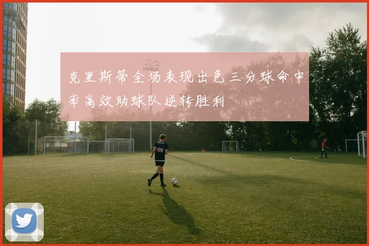 克里斯蒂全场表现出色三分球命中率高效助球队逆转胜利