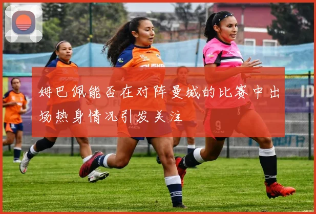 姆巴佩能否在对阵曼城的比赛中出场热身情况引发关注